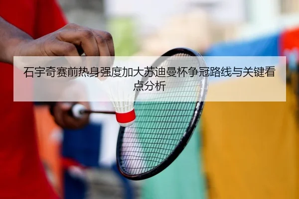 石宇奇赛前热身强度加大苏迪曼杯争冠路线与关键看点分析